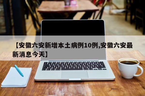 【安徽六安新增本土病例10例,安徽六安最新消息今天】
