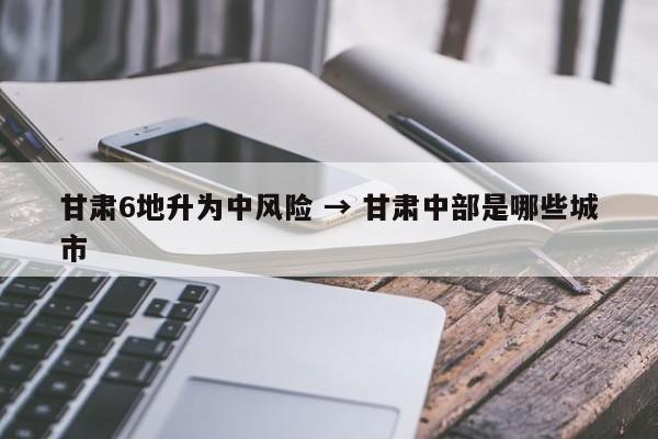 甘肃6地升为中风险 → 甘肃中部是哪些城市