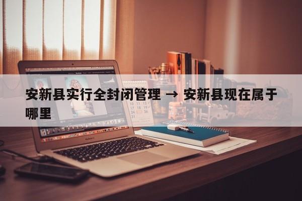 安新县实行全封闭管理 → 安新县现在属于哪里