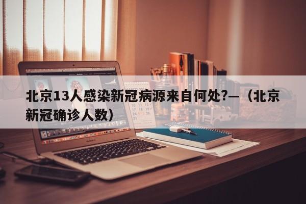 北京13人感染新冠病源来自何处?—（北京新冠确诊人数）
