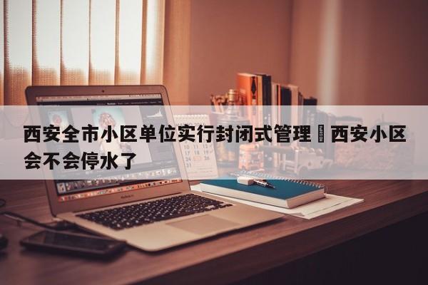 西安全市小区单位实行封闭式管理›西安小区会不会停水了