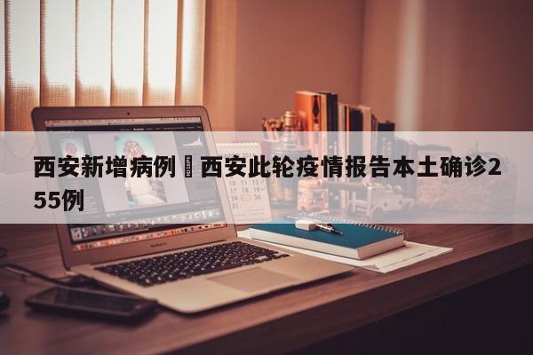 西安新增病例›西安此轮疫情报告本土确诊255例