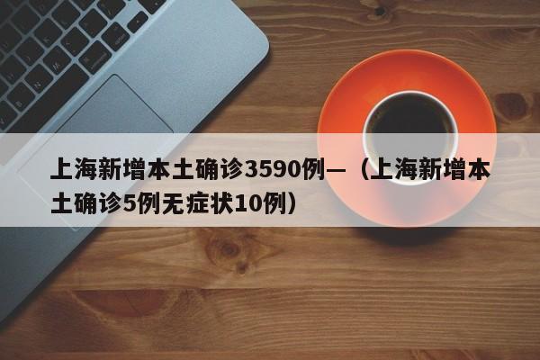 上海新增本土确诊3590例—（上海新增本土确诊5例无症状10例）