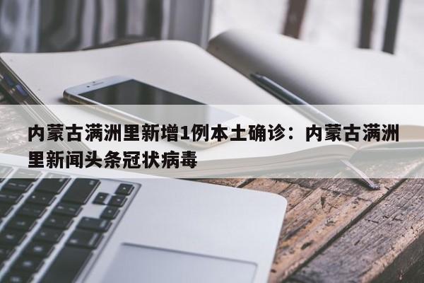 内蒙古满洲里新增1例本土确诊：内蒙古满洲里新闻头条冠状病毒