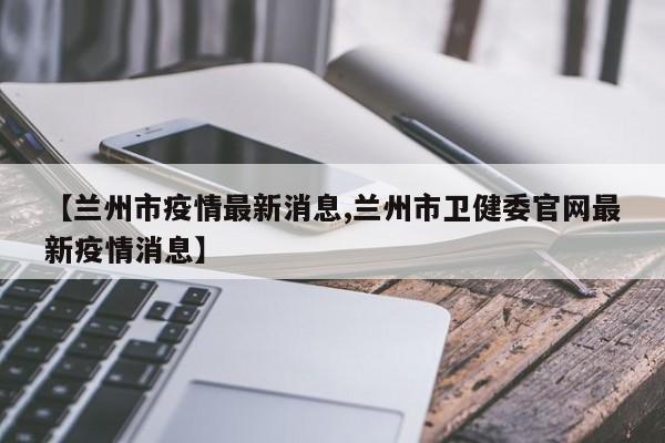 【兰州市疫情最新消息,兰州市卫健委官网最新疫情消息】