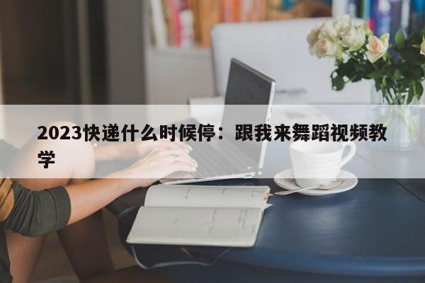 2023快递什么时候停：跟我来舞蹈视频教学