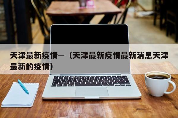 天津最新疫情—（天津最新疫情最新消息天津最新的疫情）