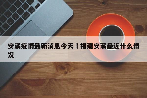 安溪疫情最新消息今天›福建安溪最近什么情况