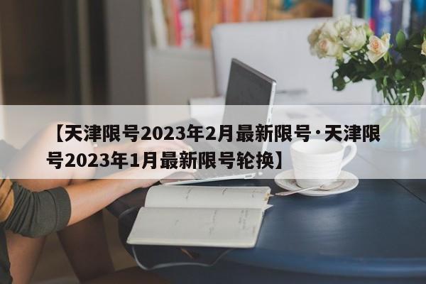 【天津限号2023年2月最新限号·天津限号2023年1月最新限号轮换】