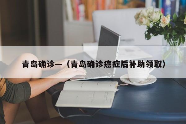 青岛确诊—（青岛确诊癌症后补助领取）