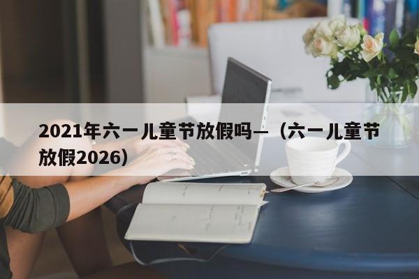 2021年六一儿童节放假吗—（六一儿童节放假2026）