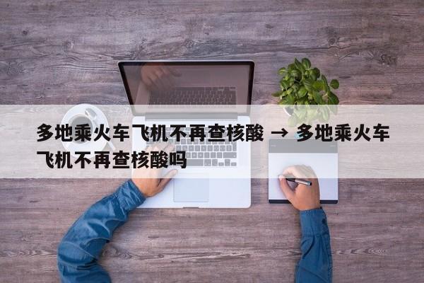 多地乘火车飞机不再查核酸 → 多地乘火车飞机不再查核酸吗