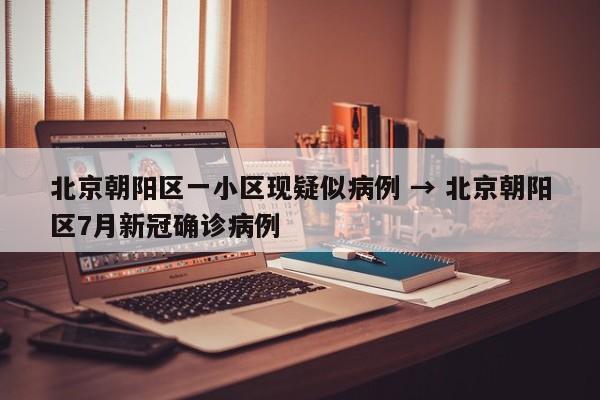 北京朝阳区一小区现疑似病例 → 北京朝阳区7月新冠确诊病例