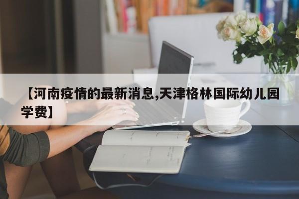 【河南疫情的最新消息,天津格林国际幼儿园学费】