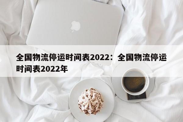 全国物流停运时间表2022:全国物流停运时间表2022年