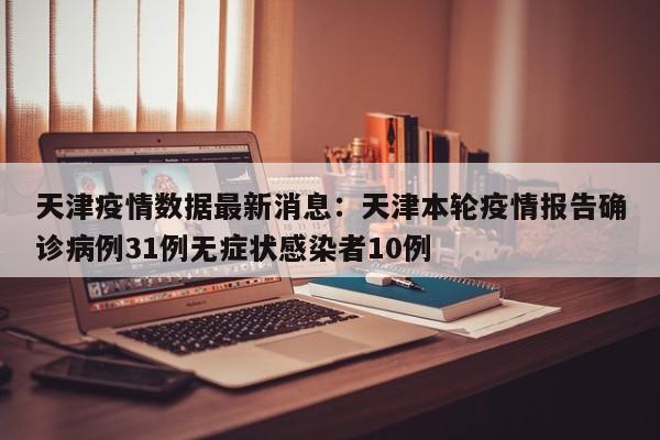 天津疫情数据最新消息：天津本轮疫情报告确诊病例31例无症状感染者10例