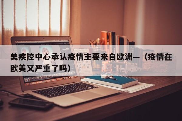 美疾控中心承认疫情主要来自欧洲—(疫情在欧美又严重了吗)