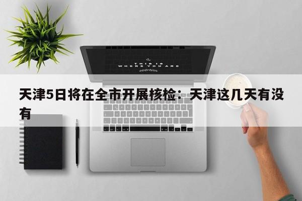 天津5日将在全市开展核检：天津这几天有没有