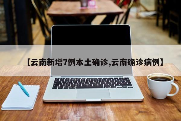 【云南新增7例本土确诊,云南确诊病例】