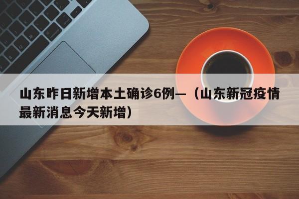 山东昨日新增本土确诊6例—（山东新冠疫情最新消息今天新增）