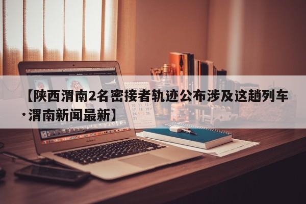 【陕西渭南2名密接者轨迹公布涉及这趟列车·渭南新闻最新】