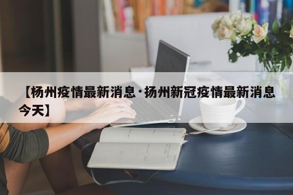 【杨州疫情最新消息·扬州新冠疫情最新消息今天】