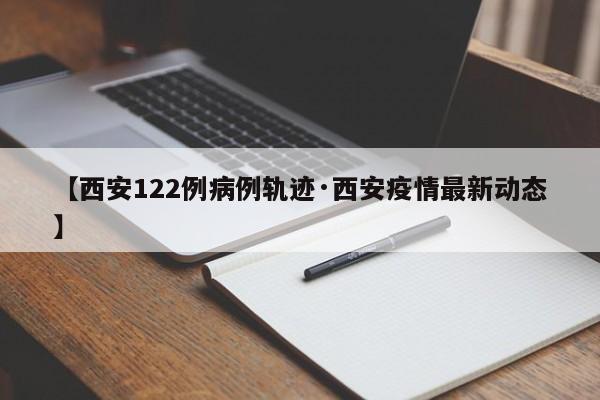 【西安122例病例轨迹·西安疫情最新动态】