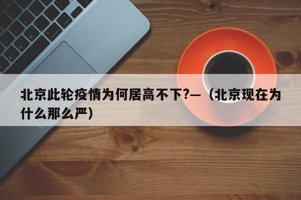 北京此轮疫情为何居高不下?—（北京现在为什么那么严）