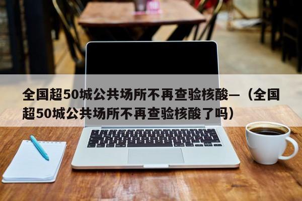 全国超50城公共场所不再查验核酸—（全国超50城公共场所不再查验核酸了吗）