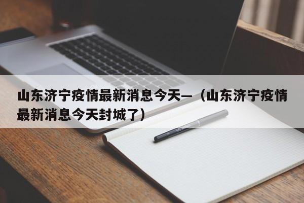 山东济宁疫情最新消息今天—（山东济宁疫情最新消息今天封城了）