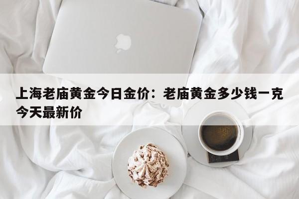 上海老庙黄金今日金价：老庙黄金多少钱一克今天最新价