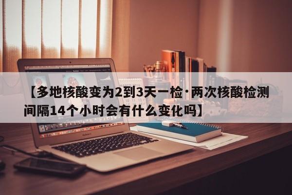 【多地核酸变为2到3天一检·两次核酸检测间隔14个小时会有什么变化吗】