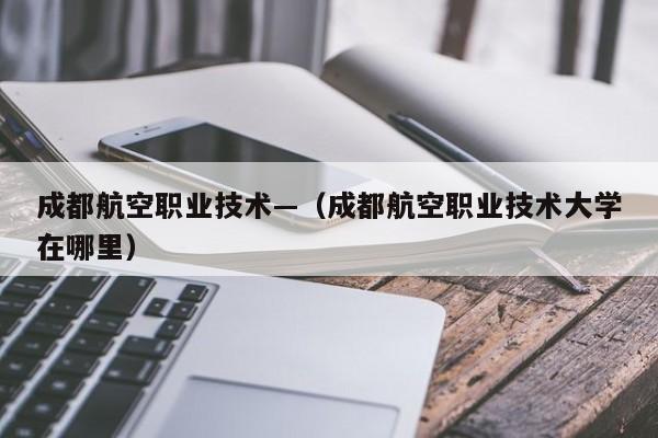 成都航空职业技术—（成都航空职业技术大学在哪里）