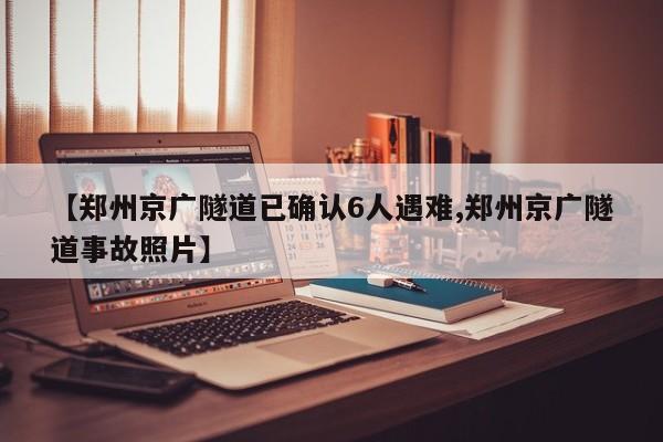 【郑州京广隧道已确认6人遇难,郑州京广隧道事故照片】