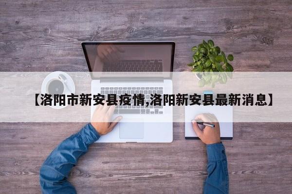【洛阳市新安县疫情,洛阳新安县最新消息】