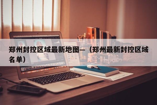 郑州封控区域最新地图—（郑州最新封控区域名单）