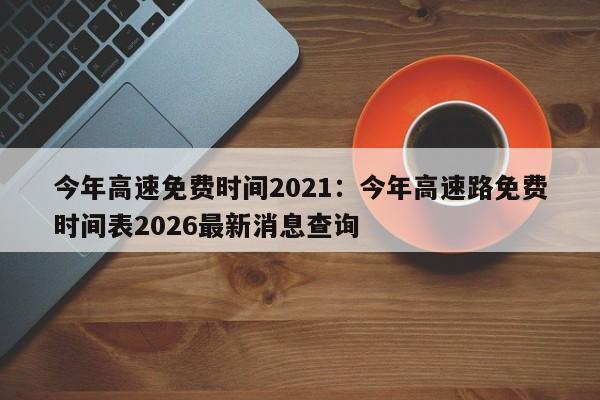 今年高速免费时间2021:今年高速路免费时间表2026最新消息查询