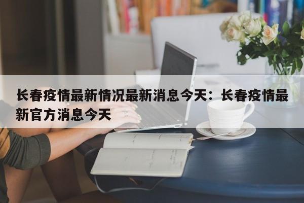 长春疫情最新情况最新消息今天：长春疫情最新官方消息今天