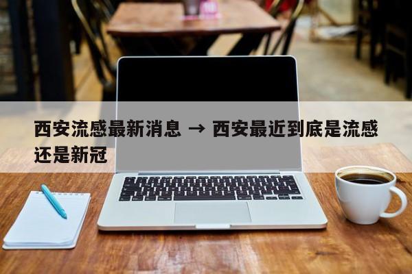 西安流感最新消息 → 西安最近到底是流感还是新冠