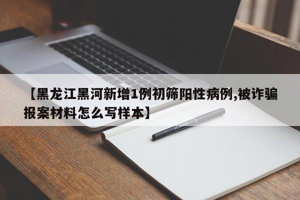 【黑龙江黑河新增1例初筛阳性病例,被诈骗报案材料怎么写样本】