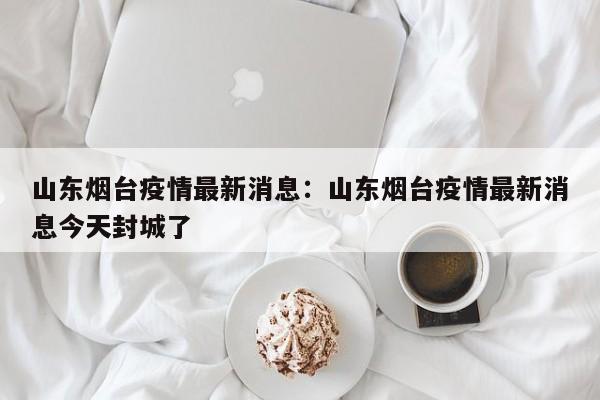 山东烟台疫情最新消息：山东烟台疫情最新消息今天封城了