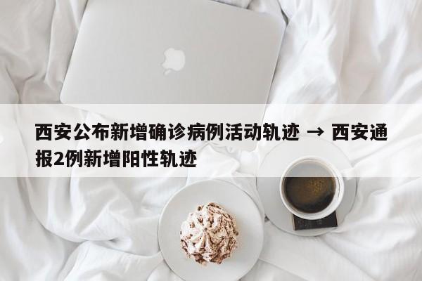 西安公布新增确诊病例活动轨迹 → 西安通报2例新增阳性轨迹