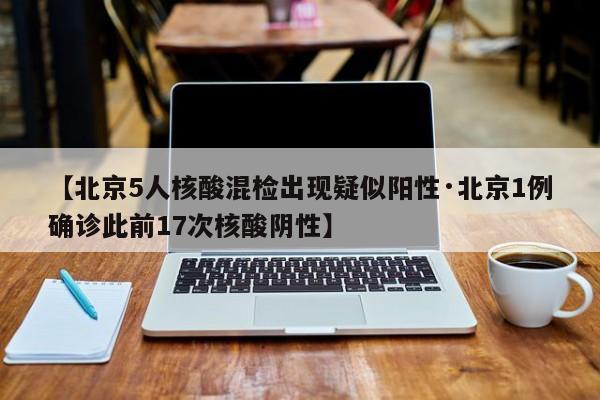 【北京5人核酸混检出现疑似阳性·北京1例确诊此前17次核酸阴性】