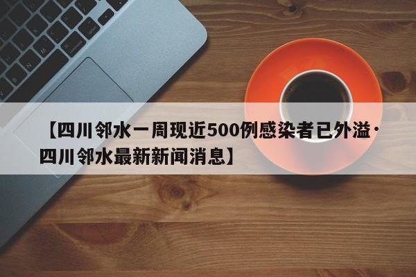 【四川邻水一周现近500例感染者已外溢·四川邻水最新新闻消息】