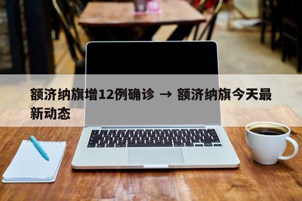 额济纳旗增12例确诊 → 额济纳旗今天最新动态