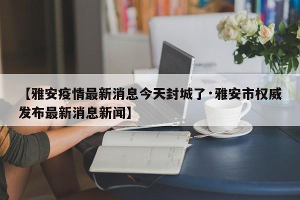 【雅安疫情最新消息今天封城了·雅安市权威发布最新消息新闻】