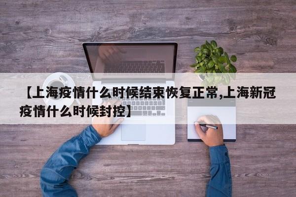 【上海疫情什么时候结束恢复正常,上海新冠疫情什么时候封控】