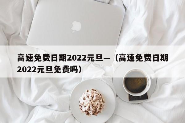 高速免费日期2022元旦—（高速免费日期2022元旦免费吗）