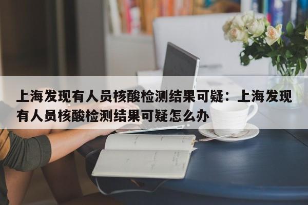 上海发现有人员核酸检测结果可疑:上海发现有人员核酸检测结果可疑怎么办