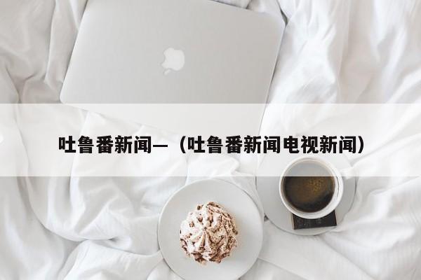 吐鲁番新闻—(吐鲁番新闻电视新闻)